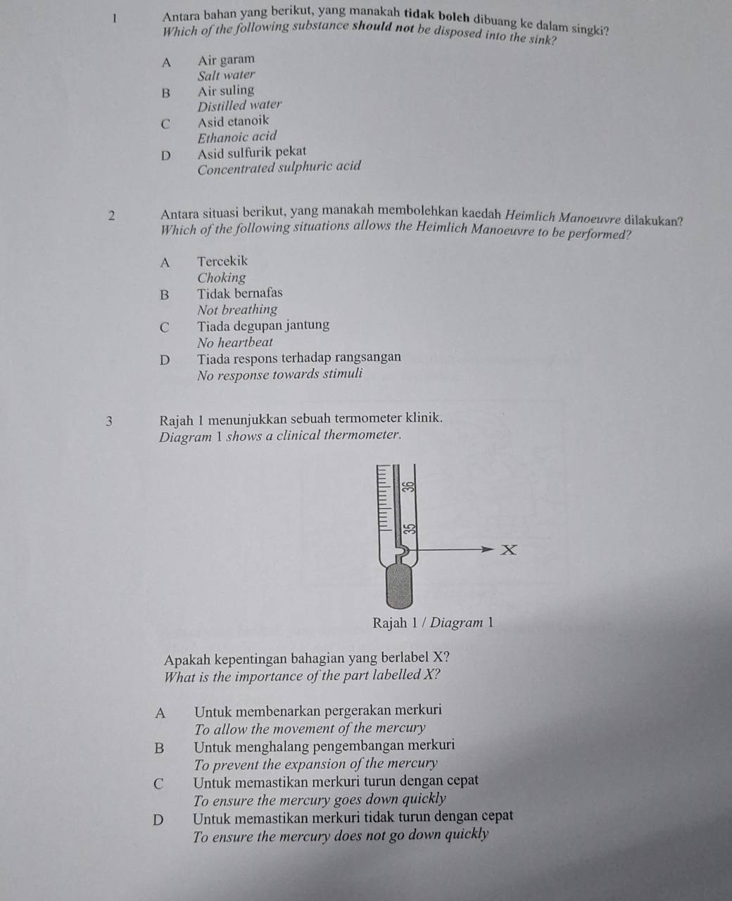 Antara bahan yang berikut, yang manakah tidak boleh dibuang ke dalam singki?
Which of the following substance should not be disposed into the sink?
A Air garam
Salt water
B Air suling
Distilled water
C Asid etanoik
Ethanoic acid
D Asid sulfurik pekat
Concentrated sulphuric acid
2 Antara situasi berikut, yang manakah membolehkan kacdah Heimlich Manoeuvre dilakukan?
Which of the following situations allows the Heimlich Manoeuvre to be performed?
A Tercekik
Choking
B Tidak bernafas
Not breathing
C Tiada degupan jantung
No heartbeat
D Tiada respons terhadap rangsangan
No response towards stimuli
3 Rajah 1 menunjukkan sebuah termometer klinik.
Diagram 1 shows a clinical thermometer.
Rajah 1 / Diagram 1
Apakah kepentingan bahagian yang berlabel X?
What is the importance of the part labelled X?
A Untuk membenarkan pergerakan merkuri
To allow the movement of the mercury
B Untuk menghalang pengembangan merkuri
To prevent the expansion of the mercury
C Untuk memastikan merkuri turun dengan cepat
To ensure the mercury goes down quickly
D Untuk memastikan merkuri tidak turun dengan cepat
To ensure the mercury does not go down quickly