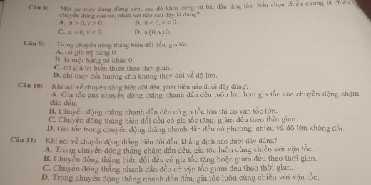 Câu 8; Một xe máy đang đứng yên, sau đó khởi động và bắt đầu tăng tốc. Nếu chọn chiều dương là chiều
chuyển động của xe, nhận xét não sau đây là đùng?
A. a>0,v>0. B. a<0,v<0.
C. a>0,v<0. D. a(0,v)0.
Câu 9: Trong chuyển động thẳng biển đổi đều, gia tốc
A. có giá trị bằng 0.
B. là một hằng số khác 0.
C. có giá trị biển thiên theo thời gian.
D. chỉ thay đổi hướng chứ không thay đổi về độ lớn.
Câu 10: Khỉ nói về chuyển động biển đổi đều, phát biểu nào dưới đây đùng?
dần đều. A. Gia tốc của chuyển động thắng nhanh dẫn đều luôn lớn hơn gia tốc của chuyển động chậm
B. Chuyển động thẳng nhanh dẫn đều có gia tốc lớn thì có vận tốc lớn.
C. Chuyển động thắng biển đổi đều có gia tốc tăng, giảm đều theo thời gian.
D. Gia tốc trong chuyển động thẳng nhanh dần đều có phương, chiều và độ lớn không đổi.
Câu 11: Khi nói về chuyển động thẳng biển đổi đều, khẳng định nào dưới đây đúng?
A. Trong chuyển động thắng chậm dần đều, gia tốc luôn cùng chiều với vận tốc.
B. Chuyền động thẳng biến đổi đều có gia tốc tăng hoặc giảm đều theo thời gian.
C. Chuyền động thẳng nhanh dần đều có vận tốc giảm đều theo thời gian
D. Trong chuyển động thẳng nhanh dần đều, gia tốc luôn cùng chiều với vận tốc.