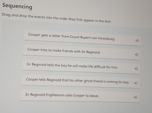 Sequencing 
Drag and drop the events into the order they first appear in the text. 
Cooper gets a letter from Count Rupert von Howlsburg. 
Cooper tries to make friends with Sir Reginald. 
Sir Reginald tells the boy he will make life difficult for him. 
Cooper tells Reginald that his other ghost friend is coming to stay. 
Sir Reginald Frightenson asks Cooper to leave.