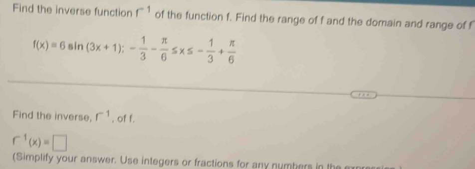 Find the inverse function r^(-1) of the function f. Find the range of f and the domain and range of f
f(x)=6sin (3x+1);- 1/3 - π /6 ≤ x≤ - 1/3 + π /6 
Find the inverse, r^(-1) , of f.
r^(-1)(x)=□
(Simplify your answer. Use integers or fractions for any numbers in the m