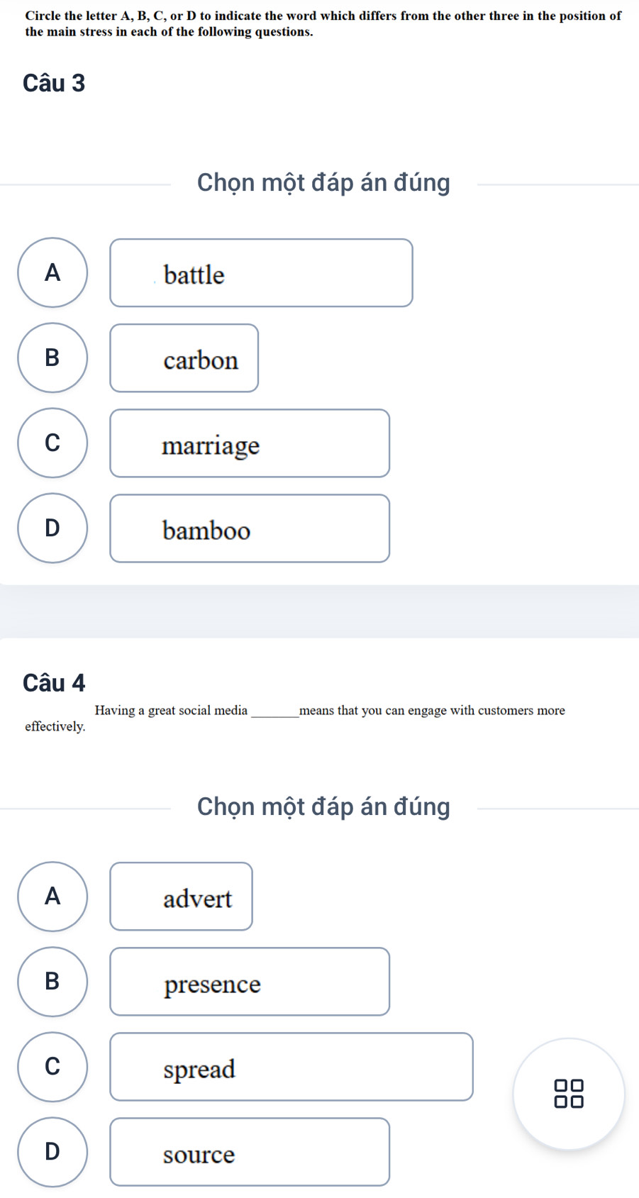 Circle the letter A, B, C, or D to indicate the word which differs from the other three in the position of
the main stress in each of the following questions.
Câu 3
Chọn một đáp án đúng
A battle
B carbon
C marriage
D bamboo
Câu 4
Having a great social media_ means that you can engage with customers more
effectively.
Chọn một đáp án đúng
A advert
B
presence
C spread
D
source