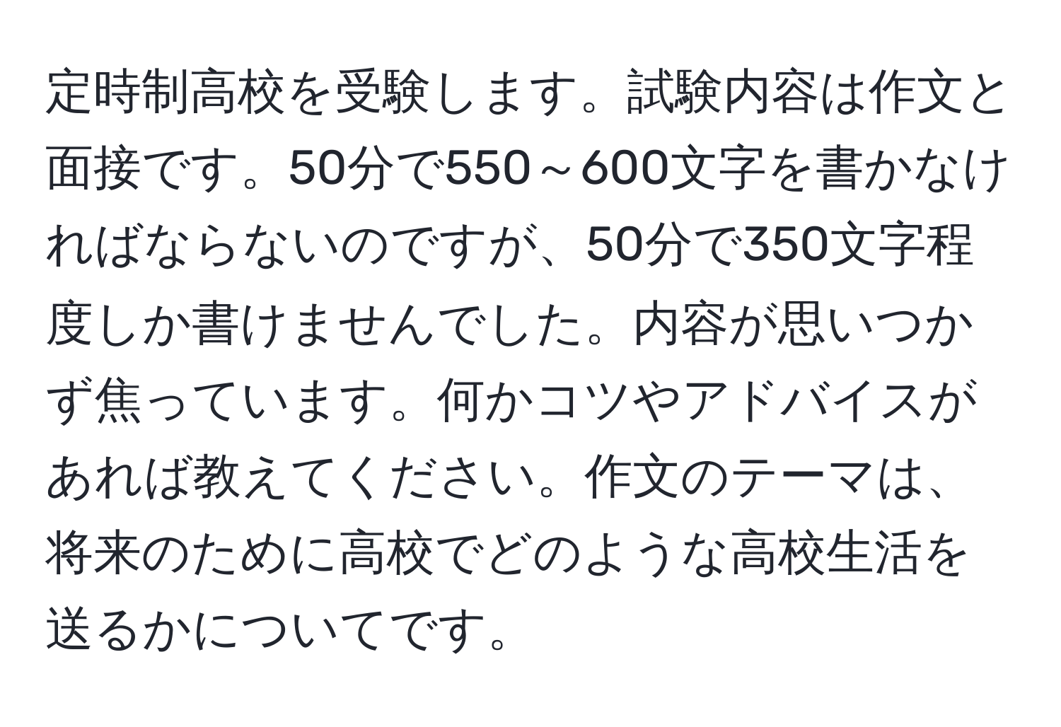 定時制高校を受験します。試験内容は作文と面接です。50分で550～600文字を書かなければならないのですが、50分で350文字程度しか書けませんでした。内容が思いつかず焦っています。何かコツやアドバイスがあれば教えてください。作文のテーマは、将来のために高校でどのような高校生活を送るかについてです。