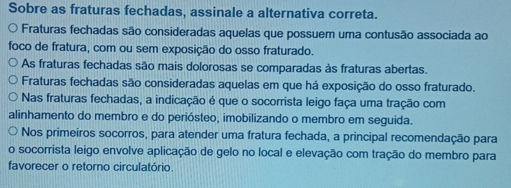 Sobre as fraturas fechadas, assinale a alternativa correta.
Fraturas fechadas são consideradas aquelas que possuem uma contusão associada ao
foco de fratura, com ou sem exposição do osso fraturado.
As fraturas fechadas são mais dolorosas se comparadas às fraturas abertas.
Fraturas fechadas são consideradas aquelas em que há exposição do osso fraturado.
Nas fraturas fechadas, a indicação é que o socorrista leigo faça uma tração com
alinhamento do membro e do periósteo, imobilizando o membro em seguida.
Nos primeiros socorros, para atender uma fratura fechada, a principal recomendação para
o socorrista leigo envolve aplicação de gelo no local e elevação com tração do membro para
favorecer o retorno circulatório.