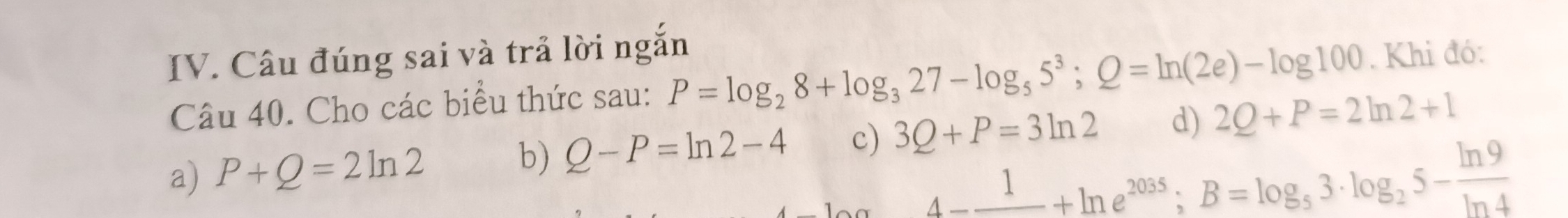 Câu đúng sai và trả lời ngắn
Câu 40. Cho các biểu thức sau: P=log _28+log _327-log _55^3; Q=ln (2e)-log 100. Khi đó:
a) P+Q=2ln 2 b) Q-P=ln 2-4 c) 3Q+P=3ln 2 d) 2Q+P=2ln 2+1
A-frac 1+ln e^(2035); B=log _53· log _25- ln 9/ln 4 