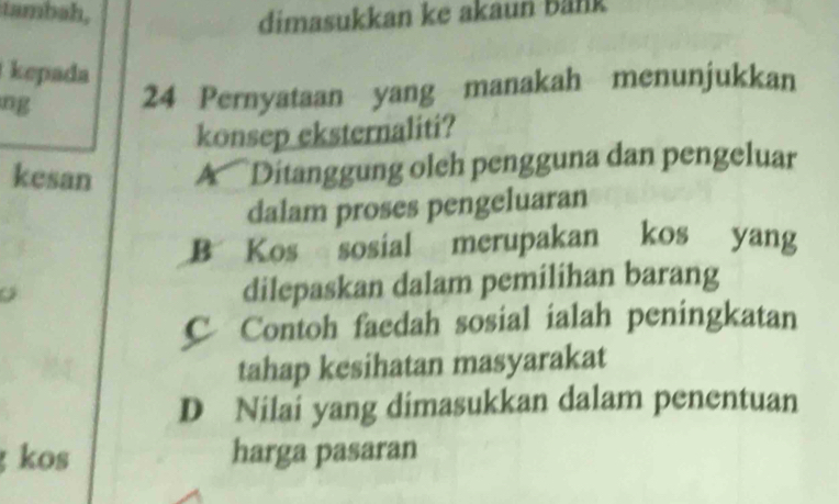 tambah,
dimasukkan ke akaun bank
kepada
ng 24 Pernyataan yang manakah menunjukkan
konsep eksternaliti?
kesan A Ditanggung oleh pengguna dan pengeluar
dalam proses pengeluaran
B Kos sosial merupakan kos yang
o
dilepaskan dalam pemilihan barang
C Contoh faedah sosial ialah peningkatan
tahap kesihatan masyarakat
D Nilai yang dimasukkan dalam penentuan
kos harga pasaran