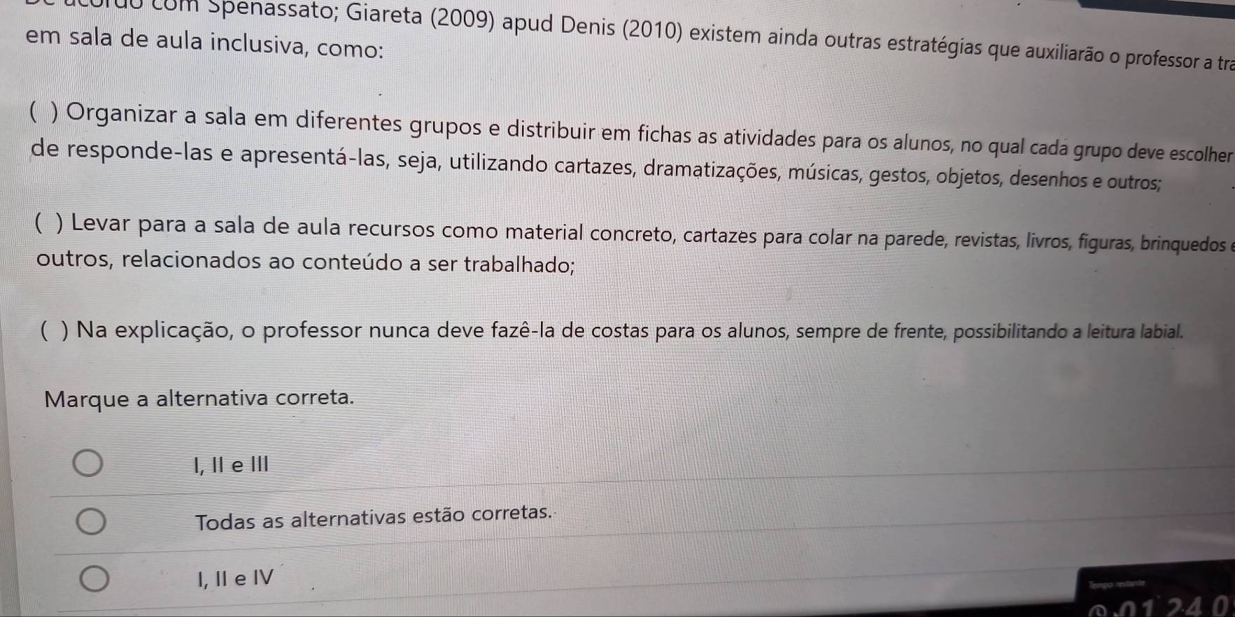 r0o com Spenassato; Giareta (2009) apud Denis (2010) existem ainda outras estratégias que auxiliarão o professor a tra
em sala de aula inclusiva, como:
( ) Organizar a sala em diferentes grupos e distribuir em fichas as atividades para os alunos, no qual cada grupo deve escolher
de responde-las e apresentá-las, seja, utilizando cartazes, dramatizações, músicas, gestos, objetos, desenhos e outros;
( ) Levar para a sala de aula recursos como material concreto, cartazes para colar na parede, revistas, livros, figuras, brinquedos e
outros, relacionados ao conteúdo a ser trabalhado;
( ) Na explicação, o professor nunca deve fazê-la de costas para os alunos, sempre de frente, possibilitando a leitura labial.
Marque a alternativa correta.
l, Ⅱe Ⅲ
Todas as alternativas estão corretas.
I,I eⅣ