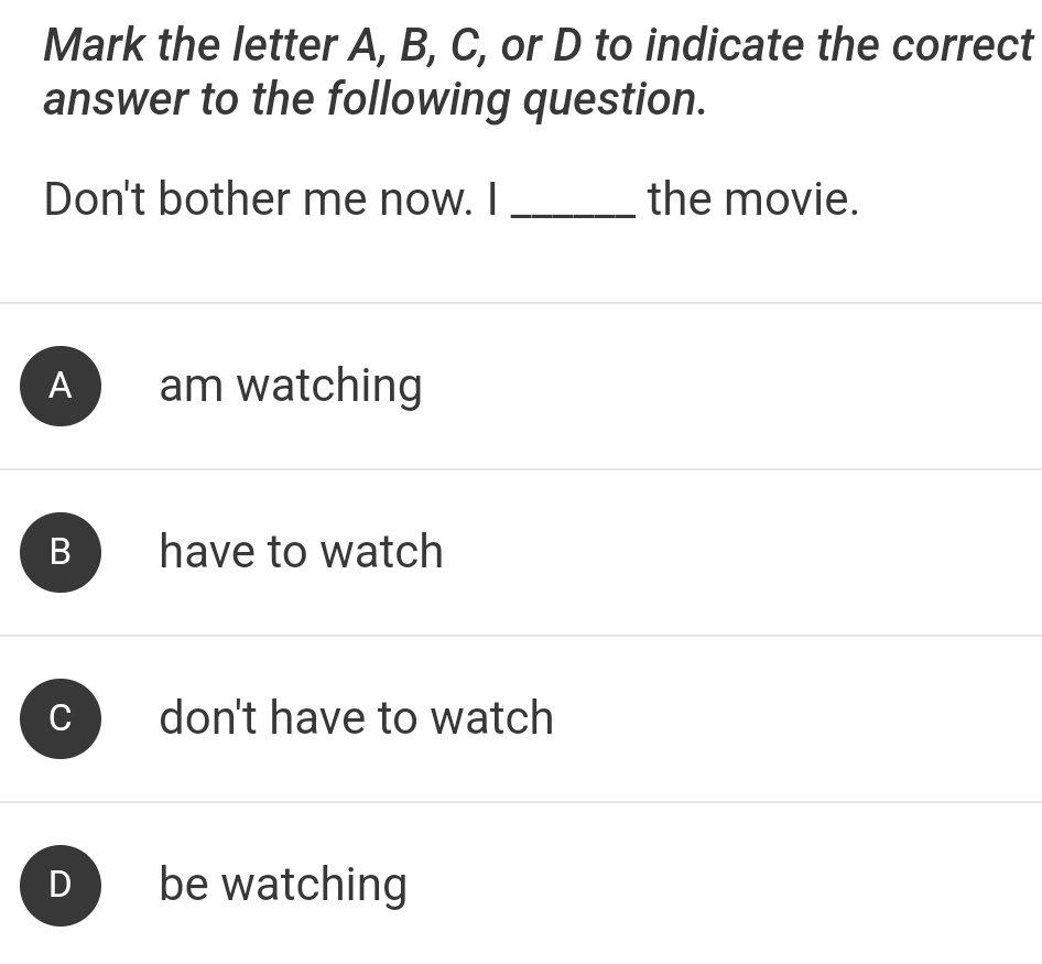 Mark the letter A, B, C, or D to indicate the correct
answer to the following question.
Don't bother me now. I _the movie.
A am watching
B have to watch
don't have to watch
be watching