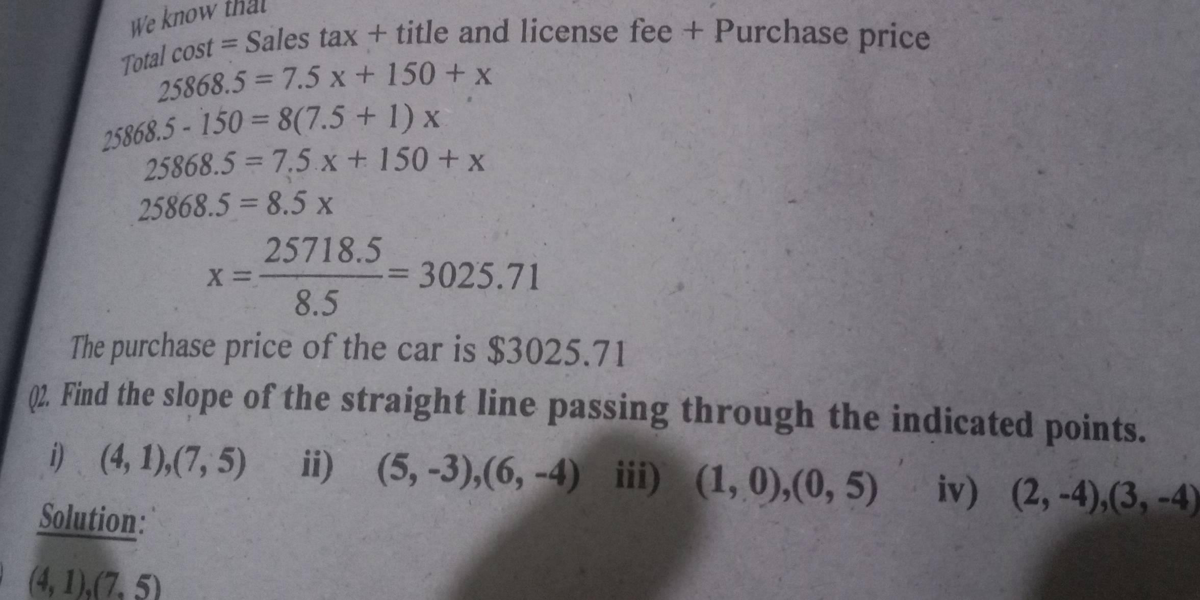 We know that 
Total cost = Sales tax + title and license fee + Purchase price
25868.5=7.5x+150+x
25868.5-150=8(7.5+1)x
25868.5=7.5x+150+x
25868.5=8.5*
x= (25718.5)/8.5 =3025.71
The purchase price of the car is $3025.71
()2. Find the slope of the straight line passing through the indicated points. 
i) (4,1),(7,5) ii) (5,-3), (6,-4) iii) (1,0),(0,5) iv) (2,-4),(3,-4)
Solution:
(4,1),(7,5)