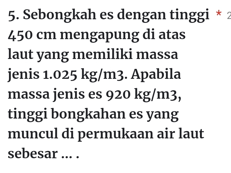 Sebongkah es dengan tinggi * 2
450 cm mengapung di atas 
laut yang memiliki massa 
jenis 1.025 kg/m3. Apabila 
massa jenis es 920 kg/m3, 
tinggi bongkahan es yang 
muncul di permukaan air laut 
sebesar ... .