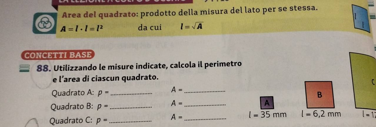 Area del quadrato: prodotto della misura del lato per se stessa.
A=l· l=l^2 da cui l=sqrt(A)
1 
CONCETTI BASE 
88. Utilizzando le misure indicate, calcola il perimetro 
e l’area di ciascun quadrato. 
C
A=
Quadrato A: p= __B 
Quadrato B: p= _
A= _ 
A 
Quadrato C: p= _ 
_ A=
l=35mm l=6,2mm l=1