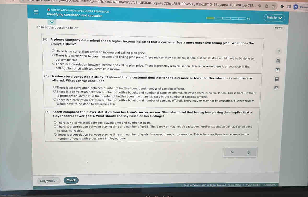 m/ak5cgivisaxe/1o_u-lgNsikasNW8D8A9PVVfa8mJE3KuG5ops4aCZhcLFB2HRRwx2XyIK2tqz8TiG_6SuyqqpYUEjBln9FLjg-CE1... Pause
O correlation and simple linear regression
Identifying correlation and causation        ) V5 Natalio 
Answer the questions below. Españlor
(a) A phone company determined that a higher income indicates that a customer has a more expensive calling plan. What does the
analysis show?
There is no correlation between income and calling plan price.
?
There is a correlation between income and calling plan price. There may or may not be causation. Further studies would have to be done to
determine this.
There is a correlation between income and calling plan price. There is probably also causation. This is because there is an increase in the
calling plan price with an increase in income.
(b) A wine store conducted a study. It showed that a customer does not tend to buy more or fewer bottles when more samples are
offered. What can we conclude?
There is no correlation between number of bottles bought and number of samples offered.
There is a correlation between number of bottles bought and number of samples offered. However, there is no causation. This is because there
is probably an increase in the number of bottles bought with an increase in the number of samples offered.
There is a correlation between number of bottles bought and number of samples offered. There may or may not be causation. Further studies
would have to be done to determine this.
(c) Karen compared the player statistics from her team's soccer season. She determined that having less playing time implies that a
player scores fewer goals. What should she say based on her findings?
○There is no correlation between playing time and number of goals.
There is a correlation between playing time and number of goals. There may or may not be causation. Further studies would have to be done
to determine this.
There is a correlation between playing time and number of goals. However, there is no causation. This is because there is a decrease in the
number of goals with a decrease in playing time.
× 5
Explonation Check
Her of Use |  Pyvacy Centan | Accese bile