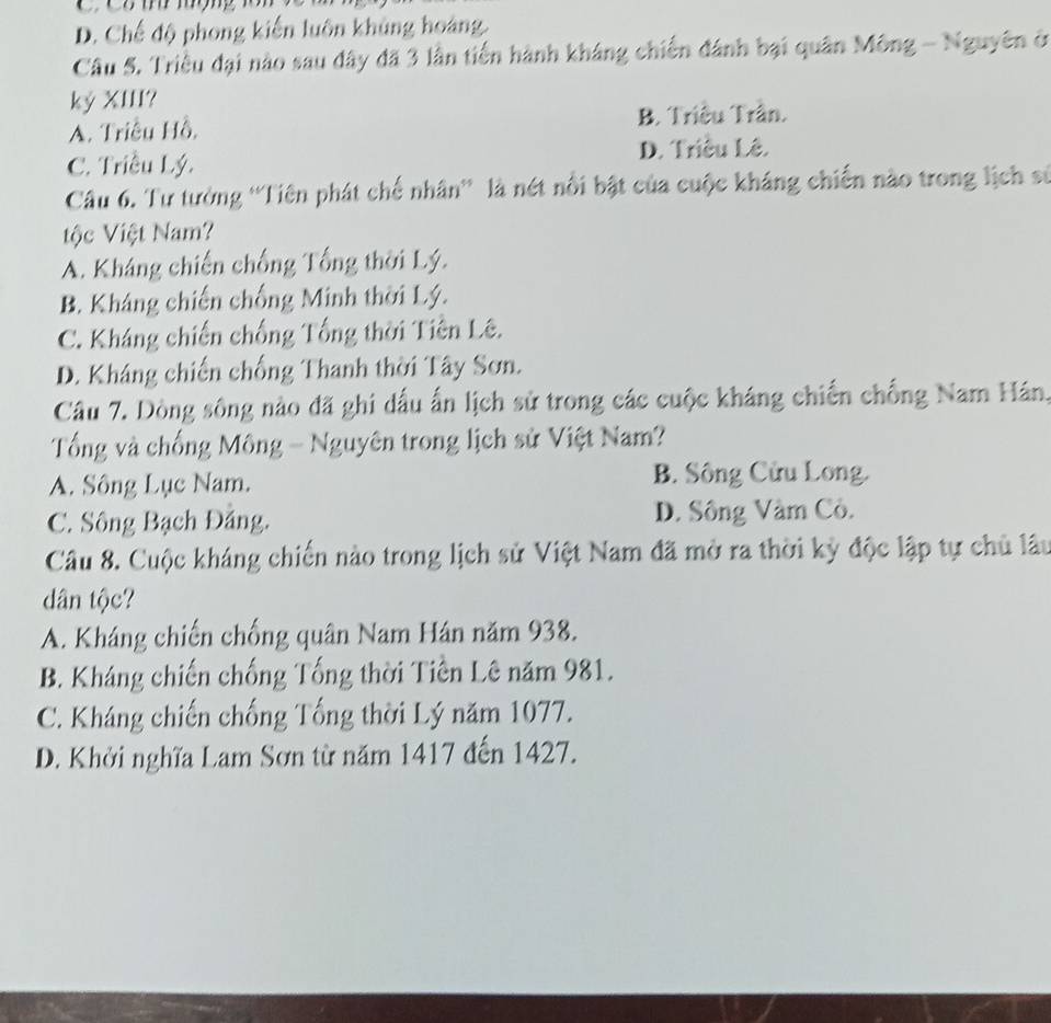 D. Chế độ phong kiến luôn khủng hoàng.
Câu 5. Triều đại nào sau dây đã 3 lần tiến hành kháng chiến đánh bại quân Mông - Nguyên ở
ký XIII?
A. Triều Hồ, B. Triều Trân.
C. Triều Lý. D. Triều Lê.
Câu 6. Tư tưởng 'Tiên phát chế nhân”' là nét nổi bật của cuộc kháng chiến nào trong lịch sử
ộc Việt Nam?
A. Kháng chiến chống Tổng thời Lý.
B. Kháng chiến chống Minh thời Lý.
C. Kháng chiến chống Tổng thời Tiên Lê.
D. Kháng chiến chống Thanh thời Tây Sơn.
Câu 7. Dòng sông nào đã ghi dấu ấn lịch sử trong các cuộc kháng chiến chống Nam Hán.
Tổng và chống Mông - Nguyên trong lịch sử Việt Nam?
A. Sông Lục Nam. B. Sông Cửu Long.
C. Sông Bạch Đảng. D. Sông Vàm Cô.
Câu 8. Cuộc kháng chiến nào trong lịch sử Việt Nam đã mở ra thời kỳ độc lập tự chủ lâu
dân tộc?
A. Kháng chiến chống quân Nam Hán năm 938.
B. Kháng chiến chống Tổng thời Tiên Lê năm 981.
C. Kháng chiến chống Tổng thời Lý năm 1077.
D. Khởi nghĩa Lam Sơn từ năm 1417 đến 1427.