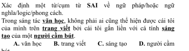 Xác định một từ/cụm từ SAI về ngữ pháp/hoặc ngữ
nghĩa/logic/phong cách.
Trong sáng tác văn học, không phải ai cũng thể hiện được cái tôi
của mình trên trang viết bởi cái tôi gắn liền với cá tính sáng
tạo của một người cầm bút.
A. văn học B. trang viết C. sáng tạo D. người cầm