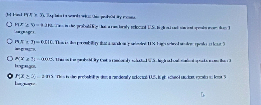 Find P(X≥ 3). Explain in words what this probability means.
P(X≥ 3)=0.010. This is the probability that a randomly selected U.S. high school student speaks more than 3
languages.
P(X≥ 3)=0.010. This is the probability that a randomly selected U.S. high school student speaks at least 3
languages.
P(X≥ 3)=0.075. This is the probability that a randomly selected U.S. high school student speaks more than 3
languages.
o P(X≥ 3)=0.075. This is the probability that a randomly selected U.S. high school student speaks at least 3
languages.