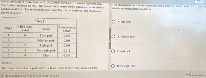 various amounts of hydrochloric acid (HCl), which contains Cl, to each vial (excluding If the researchers from Study 2 had continued to heat the reaction vial to 85°C
Vial 1, which received no HCl). The researchers measured the light absorbance of each solution would have been closest to: , the colo
solution at 425 nm. The researchers also noted the color of each vial. The results are
shown in Table 1.
A. light pink.
B. medium pink.
C. dark pink.
Study 2
The researchers added 4 g of CoCl?'' to 40 mL water at 25°C. They measured the D. very light pink.
025 Renaissance Learning, Inc. All rights reserved. Time Remainin