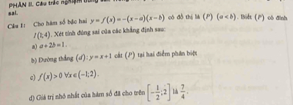 PHẢN II. Câu trác nghiệm tui 
sal. 
Câu 1: Cho hàm số bậc hai y=f(x)=-(x-a)(x-b) có đò thị là (P)(a. Biết (P) có đỉnh
I(1;4) 1. Xét tính đùng sai của các khẳng định sau: 
a) a+2b=1. 
b) Đường thắng (d):y=x+1 cất (P) tại hai điểm phân biệt 
c) f(x)>0forall x∈ (-1;2). 
d) Giá trị nhó nhất của hàm số đã cho trên [- 1/2 ;2]  7/4 .