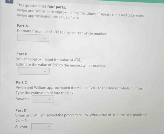 This question has four parts. 
Vivian and William are approximating the values of square roots and cube roots. 
Vivian approximated the value of sqrt(15). 
Part A 
Estimate the value of sqrt(15) to the nearest whole number. 
Part B 
William approximated the value of sqrt[3](30). 
Estimate the value of sqrt[3](30) to the nearest whole number. 
Part C 
Vivian and William approximated the value of sqrt(80) to the nearest whole number. 
Type the estimation of into the box. 
Answer: 
Part D 
Vivian and William solved the problem below. What value of '' x '' solves the problem?
sqrt[3](x)=5
Answer: