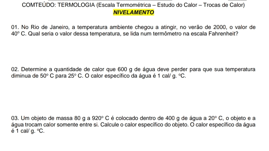 COMTEÚDO: TERMOLOGIA (Escala Termométrica - Estudo do Calor - Trocas de Calor) 
NIVELAMENTO 
01. No Rio de Janeiro, a temperatura ambiente chegou a atingir, no verão de 2000, o valor de
40°C. Qual seria o valor dessa temperatura, se lida num termômetro na escala Fahrenheit? 
02. Determine a quantidade de calor que 600 g de água deve perder para que sua temperatura 
diminua de 50°C para 25°C. O calor específico da água é 1 cal/ g. ^circ C. 
03. Um objeto de massa 80 g a 920°C é colocado dentro de 400 g de água a 20°C , o objeto e a 
água trocam calor somente entre si. Calcule o calor específico do objeto. O calor específico da água 
é 1 cal/ g. ^circ C.