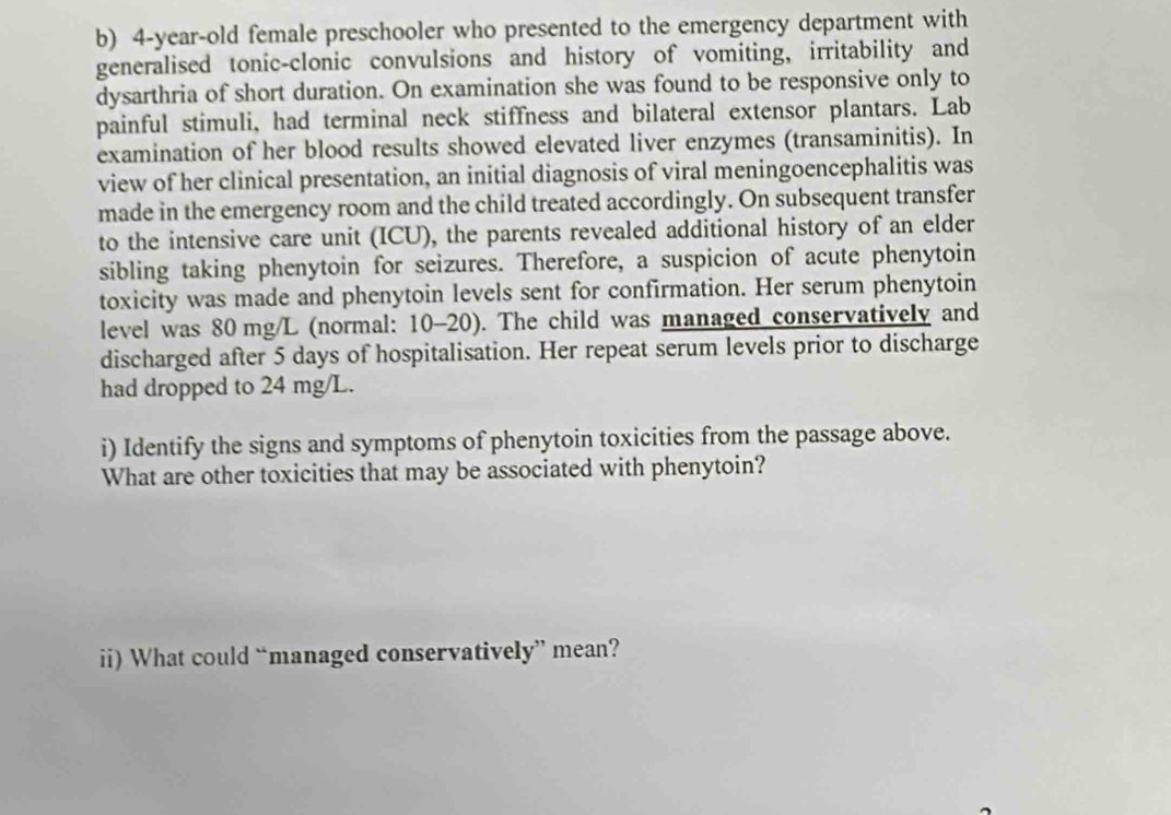 4-year -old female preschooler who presented to the emergency department with 
generalised tonic-clonic convulsions and history of vomiting, irritability and 
dysarthria of short duration. On examination she was found to be responsive only to 
painful stimuli, had terminal neck stiffness and bilateral extensor plantars. Lab 
examination of her blood results showed elevated liver enzymes (transaminitis). In 
view of her clinical presentation, an initial diagnosis of viral meningoencephalitis was 
made in the emergency room and the child treated accordingly. On subsequent transfer 
to the intensive care unit (ICU), the parents revealed additional history of an elder 
sibling taking phenytoin for seizures. Therefore, a suspicion of acute phenytoin 
toxicity was made and phenytoin levels sent for confirmation. Her serum phenytoin 
level was 80 mg/L (normal: 10-20). The child was managed conservatively and 
discharged after 5 days of hospitalisation. Her repeat serum levels prior to discharge 
had dropped to 24 mg/L. 
i) Identify the signs and symptoms of phenytoin toxicities from the passage above. 
What are other toxicities that may be associated with phenytoin? 
ii) What could “managed conservatively” mean?