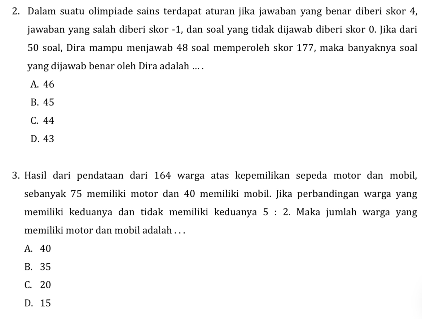 Dalam suatu olimpiade sains terdapat aturan jika jawaban yang benar diberi skor 4,
jawaban yang salah diberi skor -1, dan soal yang tidak dijawab diberi skor 0. Jika dari
50 soal, Dira mampu menjawab 48 soal memperoleh skor 177, maka banyaknya soal
yang dijawab benar oleh Dira adalah ... .
A. 46
B. 45
C. 44
D. 43
3. Hasil dari pendataan dari 164 warga atas kepemilikan sepeda motor dan mobil,
sebanyak 75 memiliki motor dan 40 memiliki mobil. Jika perbandingan warga yang
memiliki keduanya dan tidak memiliki keduanya 5:2. Maka jumlah warga yang
memiliki motor dan mobil adalah . . .
A. 40
B. 35
C. 20
D. 15