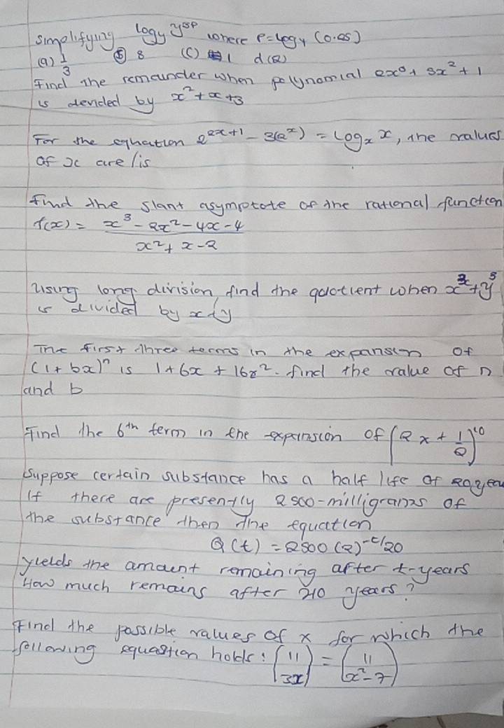 log _yy^(5p) tohere p=log _y(0.05)
smolifying ⑤ 8 (C)( d(Q)
(a)  1/3 
Find the remeuncer when polynomcal 2x^0+3x^2+1
is dended by x^2+x+3
For the eqhation 2^(2x+1)-3(a^x)=log _xx , the cralues 
of xc are lis 
find the slant asympotote of the rational functcen
f(x)= (x^3-ax^2-4x-4)/x^2+x-2 
lsing long division find the quotient when x^3+y^3
i divided by x y
The first three terms in the expansin of
(1+bx)^n i5 1+6x+16z^2. find the value of n 
and b 
Find the 6^(th) term in the expeinsion of (2x+ 1/2 )^10
Suppose certain substance has a half life of eoyed 
If there are presently asco-milligrans of 
the substance then the equaction
Q(t)=2500(2)^-t/20
yuelds the amount remaining after -years
How much remains after 20 years? 
Find the possible values of x for which the 
ffollowing equastion holds! beginpmatrix 11 3xendpmatrix =beginpmatrix 11 x^2-7endpmatrix