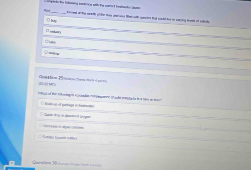 Compinte the tollowing sentence with the correct freshwater biore.
A(n) _formed at the mouth of the river and was filled with species that could live in varying levels of salinity
bog
eoltairy
Lake
swamp
Question 29 vusiple Choice Worth 4 points)
(03 02 MC)
Which of the following is a possible consequence of solid pollutants in a lake or ever?
Build-up of garbage in freshwater
Quick drop in dissolved arygen
Decrease in algae colonies
Sudden hypoxic waters
Question 30.tunule Chace Norh 4 poirts)