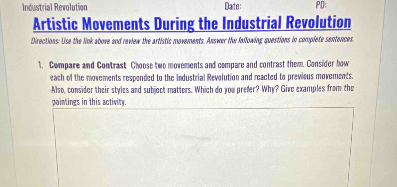 Industrial Revolution Date: PD: 
Artistic Movements During the Industrial Revolution 
Directions: Use the link above and review the artistic movements. Answer the following questions in complete sentences. 
1. Compare and Contrast Choose two movements and compare and contrast them. Consider how 
each of the movements responded to the Industrial Revolution and reacted to previous movements. 
Also, consider their styles and subject matters. Which do you prefer? Why? Give examples from the 
paintings in this activity.