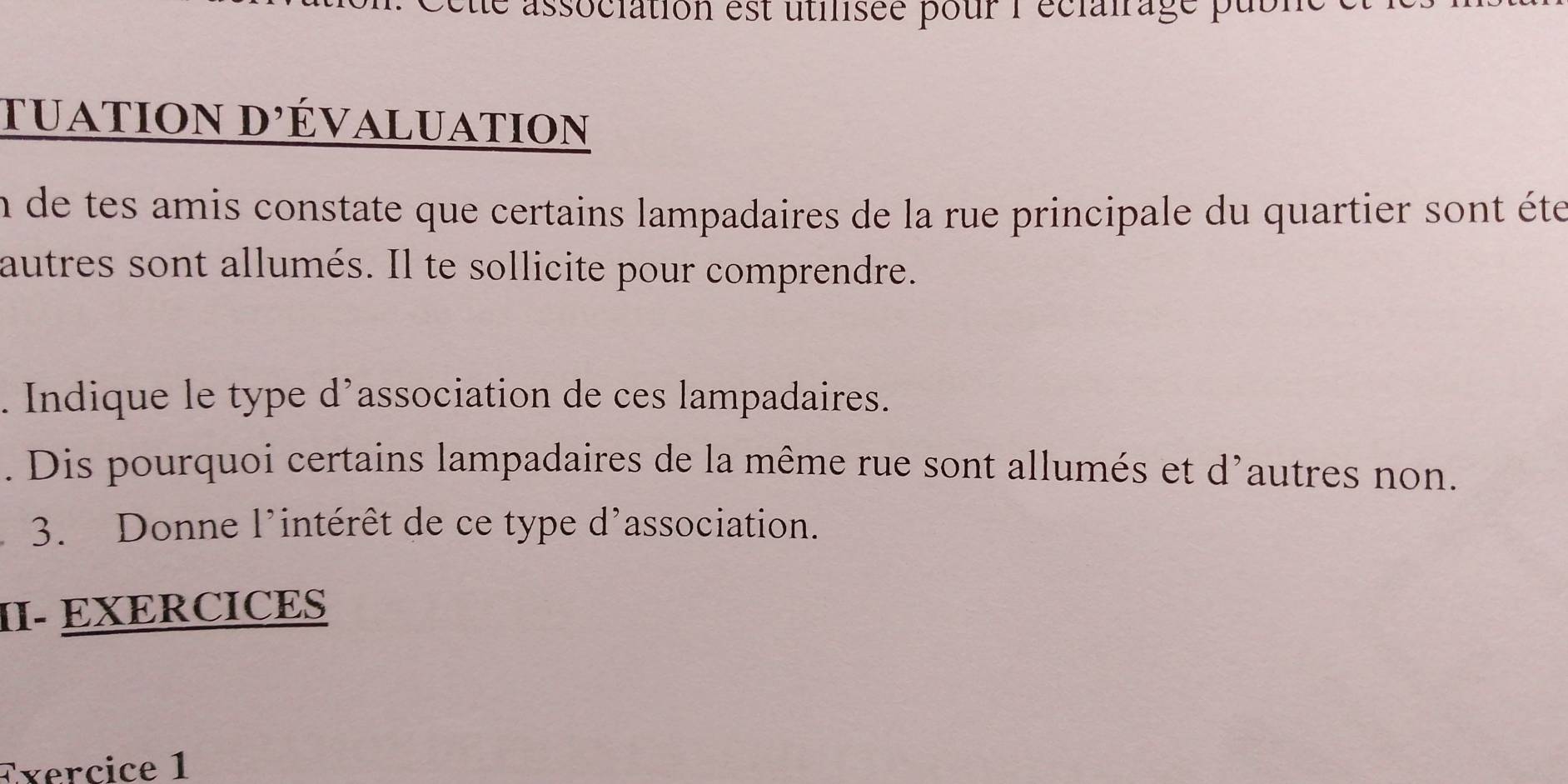 ette association est utilisée pour l'éclalrage publ 
tuation d'évaluation 
En de tes amis constate que certains lampadaires de la rue principale du quartier sont éte 
autres sont allumés. Il te sollicite pour comprendre. 
. Indique le type d’association de ces lampadaires. 
. Dis pourquoi certains lampadaires de la même rue sont allumés et d'autres non. 
3. Donne l'intérêt de ce type d'association. 
II- EXERCICES 
Exercice 1