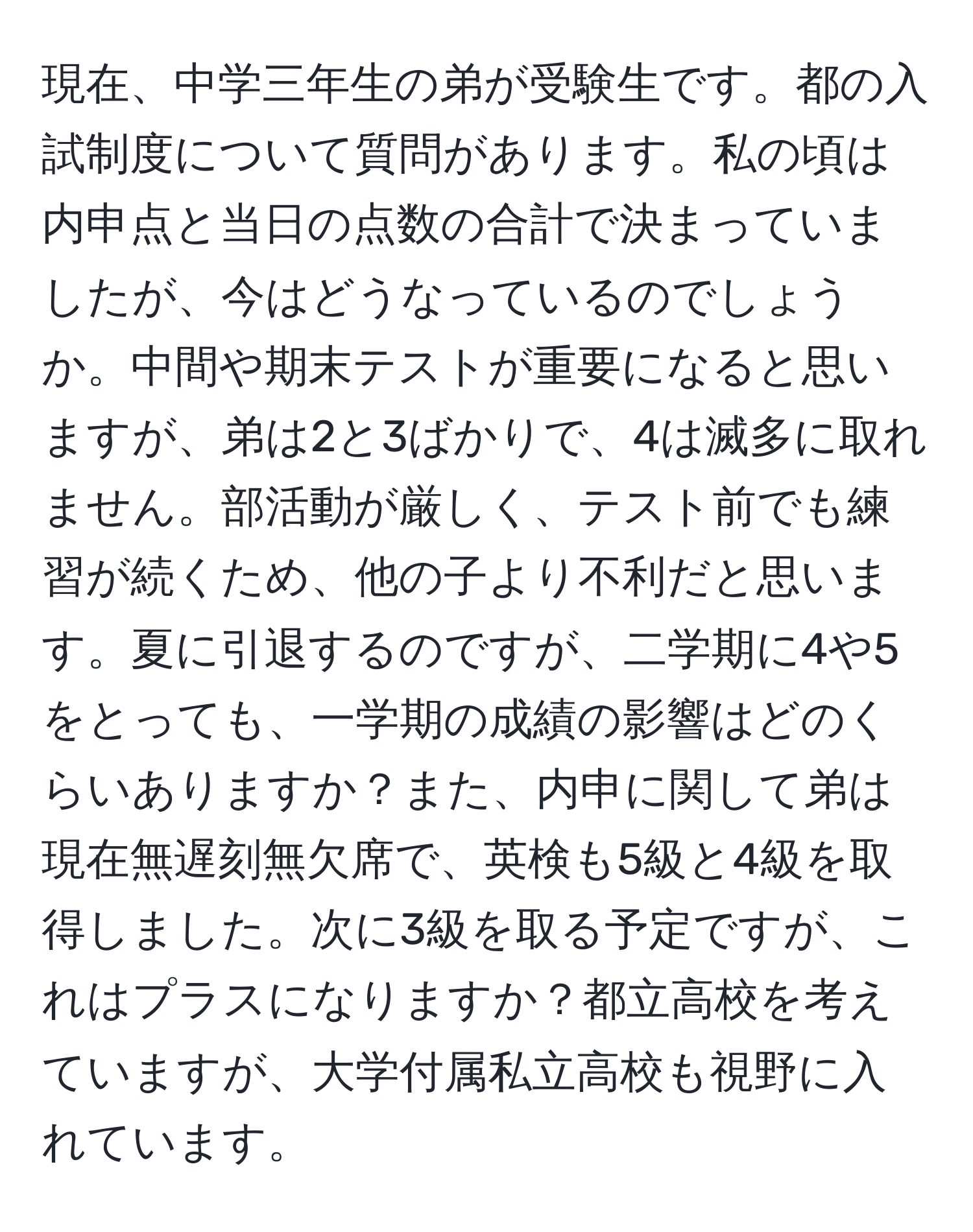 現在、中学三年生の弟が受験生です。都の入試制度について質問があります。私の頃は内申点と当日の点数の合計で決まっていましたが、今はどうなっているのでしょうか。中間や期末テストが重要になると思いますが、弟は2と3ばかりで、4は滅多に取れません。部活動が厳しく、テスト前でも練習が続くため、他の子より不利だと思います。夏に引退するのですが、二学期に4や5をとっても、一学期の成績の影響はどのくらいありますか？また、内申に関して弟は現在無遅刻無欠席で、英検も5級と4級を取得しました。次に3級を取る予定ですが、これはプラスになりますか？都立高校を考えていますが、大学付属私立高校も視野に入れています。