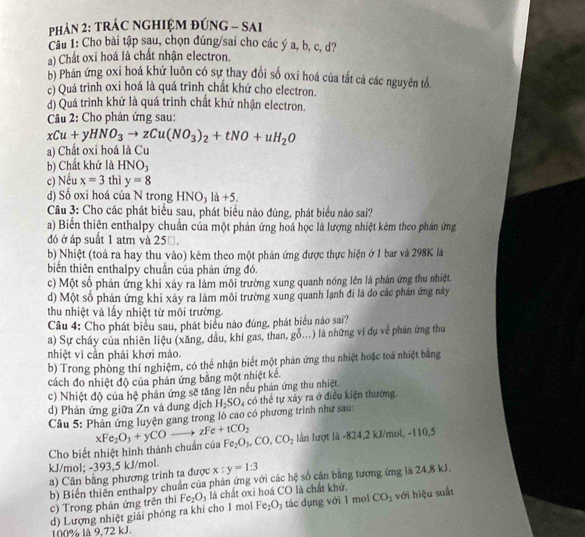 PHảN 2: TRÁC NGHIỆM ĐÚNG - SAI
Câu 1: Cho bài tập sau, chọn đúng/sai cho các ý a, b, c, d?
a) Chất oxi hoá là chất nhận electron.
b) Phản ứng oxi hoá khử luôn có sự thay đổi số oxi hoá của tất cả các nguyên tố,
c) Quá trình oxi hoá là quá trình chất khứ cho electron.
d) Quá trình khử là quá trình chất khử nhận electron.
Câu 2: Cho phản ứng sau:
xCu+yHNO_3to zCu(NO_3)_2+tNO+uH_2O
a) Chất oxi hoá là Cu
b) Chất khử là HNO_3
c) Nếu x=3 thì y=8
d) Số oxi hoá của N trong I HNO_3 1a+5.
Câu 3: Cho các phát biểu sau, phát biểu nào đúng, phát biểu nào sai?
a) Biển thiên enthalpy chuẩn của một phản ứng hoá học là lượng nhiệt kèm theo phản ứng
đó ở áp suất 1 atm và 250.
b) Nhiệt (toả ra hay thu vào) kèm theo một phản ứng được thực hiện ở 1 bar và 298K là
biến thiên enthalpy chuẩn của phản ứng đó.
c) Một số phản ứng khi xảy ra làm môi trường xung quanh nóng lên là phản ứng thu nhiệt.
d) Một số phán ứng khi xảy ra làm môi trường xung quanh lạnh đi là do các phản ứng này
thu nhiệt và lấy nhiệt từ môi trường.
Câu 4: Cho phát biểu sau, phát biểu nào đúng, phát biểu nào sai?
a) Sự cháy của nhiên liệu (xăng, dầu, khí gas, than, ghat 0..) là những ví dụ về phán ứng thu
nhiệt vì cần phải khơi mào.
b) Trong phòng thí nghiệm, có thể nhận biết một phản ứng thu nhiệt hoặc toá nhiệt bằng
cách đo nhiệt độ của phản ứng băng một nhiệt kế.
c) Nhiệt độ của hệ phản ứng sẽ tăng lên nếu phản ứng thu nhiệt.
d) Phản ứng giữa Zn và dung dịch H_2SO_4 có thể tự xảy ra ở điều kiện thường.
Câu 5: Phản ứng luyện gang trong lò cao có phương trình như sau:
Cho biết nhiệt hình thành chuẩn của xFe_2O_3+yCOto zFe+tCO_2 Fe_2O_3,CO,CO_2 lần lượt là -824,2 kJ/mol, -110,5
kJ/mol; -393,5 kJ/mol. x:y=1:3
a) Cân bằng phương trinh ta được
b) Biến thiên enthalpy chuẩn của phản ứng với các hệ số cận bằng tương ứng là 24,8 kJ.
c) Trong phản ứng trên thì Fe_2O_3 là chất oxi hoá CO là chất khử.
d) Lượng nhiệt giải phóng ra khi cho 1 mol Fe_2O_3 tác dụng với 1 mol CO_2 với hiệu suất
100% là 9,72 kJ.