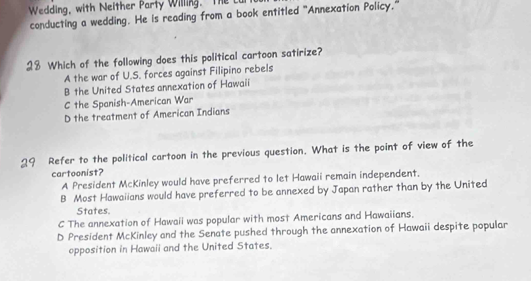 Wedding, with Neither Party Willing. The c
conducting a wedding. He is reading from a book entitled "Annexation Policy.”
Which of the following does this political cartoon satirize?
A the war of U.S. forces against Filipino rebels
B the United States annexation of Hawaii
C the Spanish-American War
D the treatment of American Indians
Refer to the political cartoon in the previous question. What is the point of view of the
cartoonist?
A President McKinley would have preferred to let Hawaii remain independent.
B Most Hawaiians would have preferred to be annexed by Japan rather than by the United
States.
C The annexation of Hawaii was popular with most Americans and Hawaiians.
D President McKinley and the Senate pushed through the annexation of Hawaii despite popular
opposition in Hawaii and the United States.