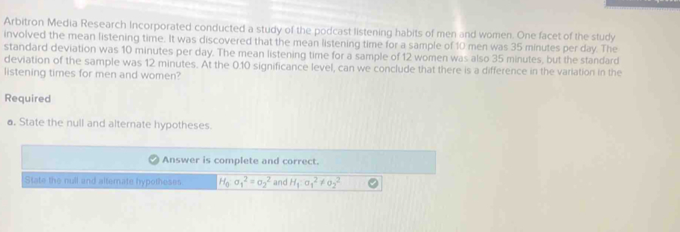 Arbitron Media Research Incorporated conducted a study of the podcast listening habits of men and women. One facet of the study 
involved the mean listening time. It was discovered that the mean listening time for a sample of 10 men was 35 minutes per day. The 
standard deviation was 10 minutes per day. The mean listening time for a sample of 12 women was also 35 minutes, but the standard 
deviation of the sample was 12 minutes. At the 0.10 significance level, can we conclude that there is a difference in the variation in the 
listening times for men and women? 
Required 
a. State the null and alternate hypotheses. 
Answer is complete and correct. 
State the null and altemate hypotheses H_0:sigma _1^(2=sigma _2^2 and H_1):sigma _1^2!= sigma _2^2