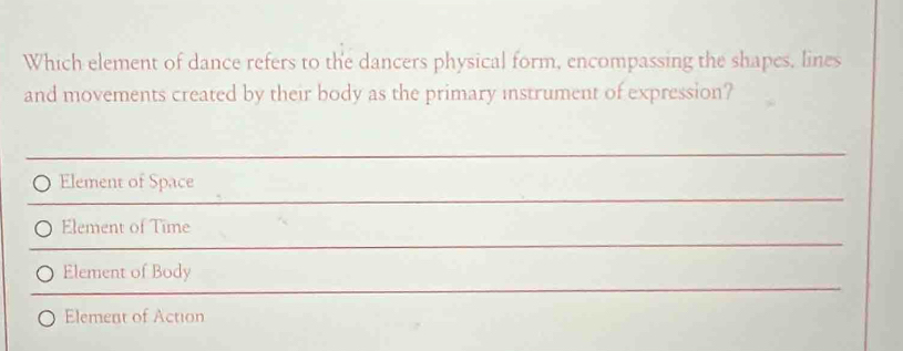 Which element of dance refers to the dancers physical form, encompassing the shapes, lines
and movements created by their body as the primary instrument of expression?
Element of Space
Element of Time
Element of Body
Element of Action