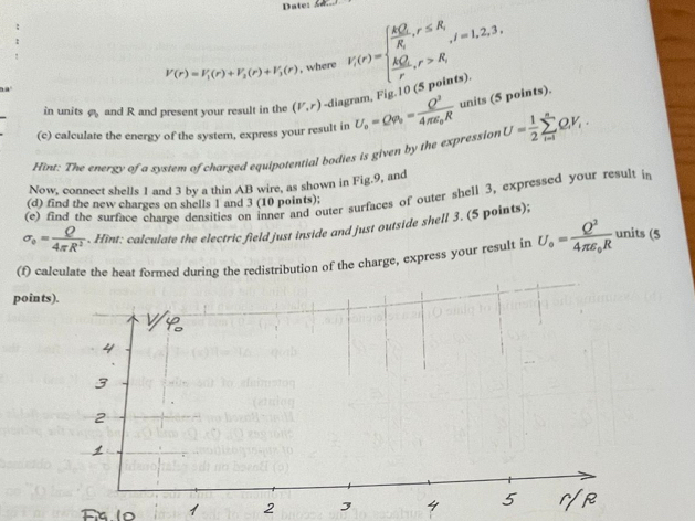 Date:
V(r)=V_1(r)+V_2(r)+V_3(r) , where F(r)=beginarrayl  kQ/R ,r≤ R,  kQ/r ,r>R,endarray. l=1,2,3,. 
in units and R and present your result in the (V,r) -diagram, Fig.10 (5 po 
(c) calculate the energy of the system, express your result in U_o=Qvarphi _o=frac Q^24π varepsilon _0R units (5 points). 
Hint: The energy of a system of charged equipotential bodies is given by the expression U= 1/2 sumlimits _(i=1)^nQ_iV_i. 
Now, connect shells 1 and 3 by a thin AB wire, as shown in Fig.9, and 
(e) find the surface charge densities on inner and outer surfaces of outer shell 3, expressed your result in 
(d) find the new charges on shells 1 and 3 (10 points);
sigma _0= Q/4π R^2 . Hint: calculate the electric field just inside and just outside shell 3. (5 points); 
(f) calculate the heat formed during the redistribution of the charge, express your result in U_o=frac Q^24π varepsilon _0R units (5 
points