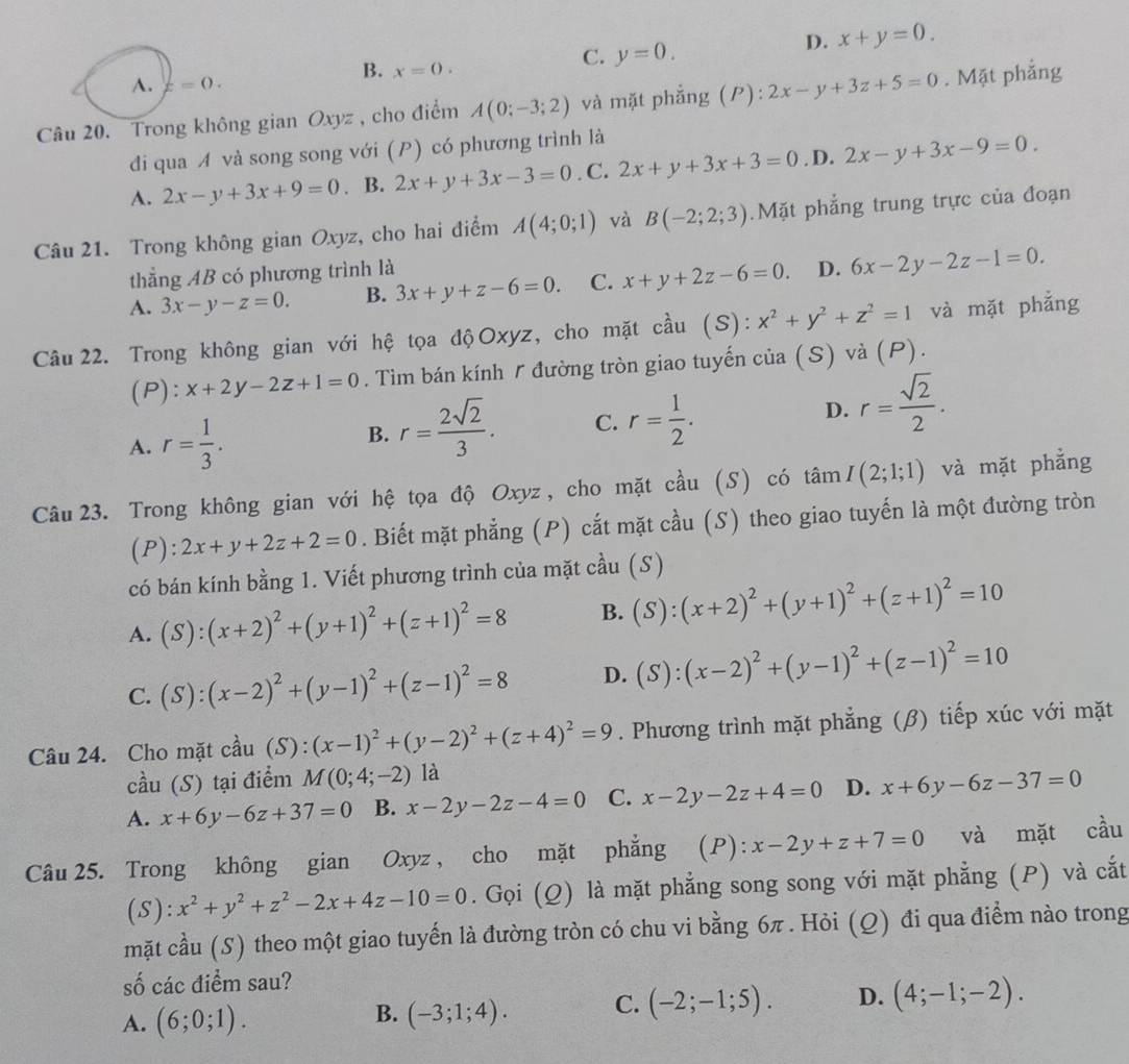 B. x=0.
C. y=0.
D. x+y=0.
A. z=0.
Câu 20. Trong không gian Oxyz , cho điểm A(0;-3;2) và mặt phẳng (P): 2x-y+3z+5=0. Mặt phẳng
di qua A và song song với (P) có phương trình là
A. 2x-y+3x+9=0. B. 2x+y+3x-3=0. C. 2x+y+3x+3=0. D. 2x-y+3x-9=0.
Câu 21. Trong không gian Oxyz, cho hai điểm A(4;0;1) và B(-2;2;3).Mặt phẳng trung trực của đoạn
thẳng AB có phương trình là
A. 3x-y-z=0. B. 3x+y+z-6=0. C. x+y+2z-6=0. D. 6x-2y-2z-1=0.
Câu22. Trong không gian với hệ tọa độOxyz, cho mặt cầu (S): x^2+y^2+z^2=1 và mặt phẳng
(P): x+2y-2z+1=0. Tìm bán kính / đường tròn giao tuyến của (S) và (P).
A. r= 1/3 .
B. r= 2sqrt(2)/3 . C. r= 1/2 . D. r= sqrt(2)/2 .
Câu 23. Trong không gian với hệ tọa độ Oxyz, cho mặt cầu (S) có tan I(2;1;1) và mặt phẳng
(P): 2x+y+2z+2=0. Biết mặt phẳng (P) cắt mặt cầu (S) theo giao tuyến là một đường tròn
có bán kính bằng 1. Viết phương trình của mặt cầu (S)
A. (S):(x+2)^2+(y+1)^2+(z+1)^2=8 B. (S):(x+2)^2+(y+1)^2+(z+1)^2=10
C. (S):(x-2)^2+(y-1)^2+(z-1)^2=8 D. (S):(x-2)^2+(y-1)^2+(z-1)^2=10
Câu 24. Cho mặt cầu (S) : (x-1)^2+(y-2)^2+(z+4)^2=9. Phương trình mặt phẳng (β) tiếp xúc với mặt
cầu (S) tại điểm M(0;4;-2) là
A. x+6y-6z+37=0 B. x-2y-2z-4=0 C. x-2y-2z+4=0 D. x+6y-6z-37=0
Câu 25. Trong không gian Oxyz , cho mặt phẳng (P): x-2y+z+7=0 và mặt cầu
(S): x^2+y^2+z^2-2x+4z-10=0. Gọi (Q) là mặt phẳng song song với mặt phẳng (P) và cắt
mặt cầu (S) theo một giao tuyến là đường tròn có chu vi bằng 6π . Hỏi (Q) đi qua điểm nào trong
số các điểm sau?
A. (6;0;1). (-3;1;4). C. (-2;-1;5). D. (4;-1;-2).
B.