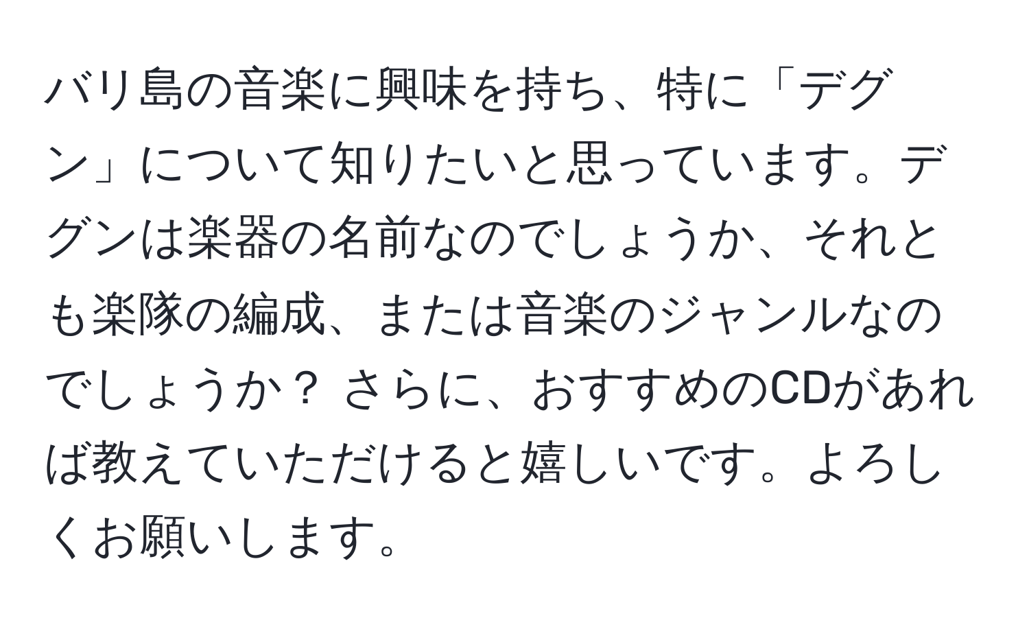 バリ島の音楽に興味を持ち、特に「デグン」について知りたいと思っています。デグンは楽器の名前なのでしょうか、それとも楽隊の編成、または音楽のジャンルなのでしょうか？ さらに、おすすめのCDがあれば教えていただけると嬉しいです。よろしくお願いします。