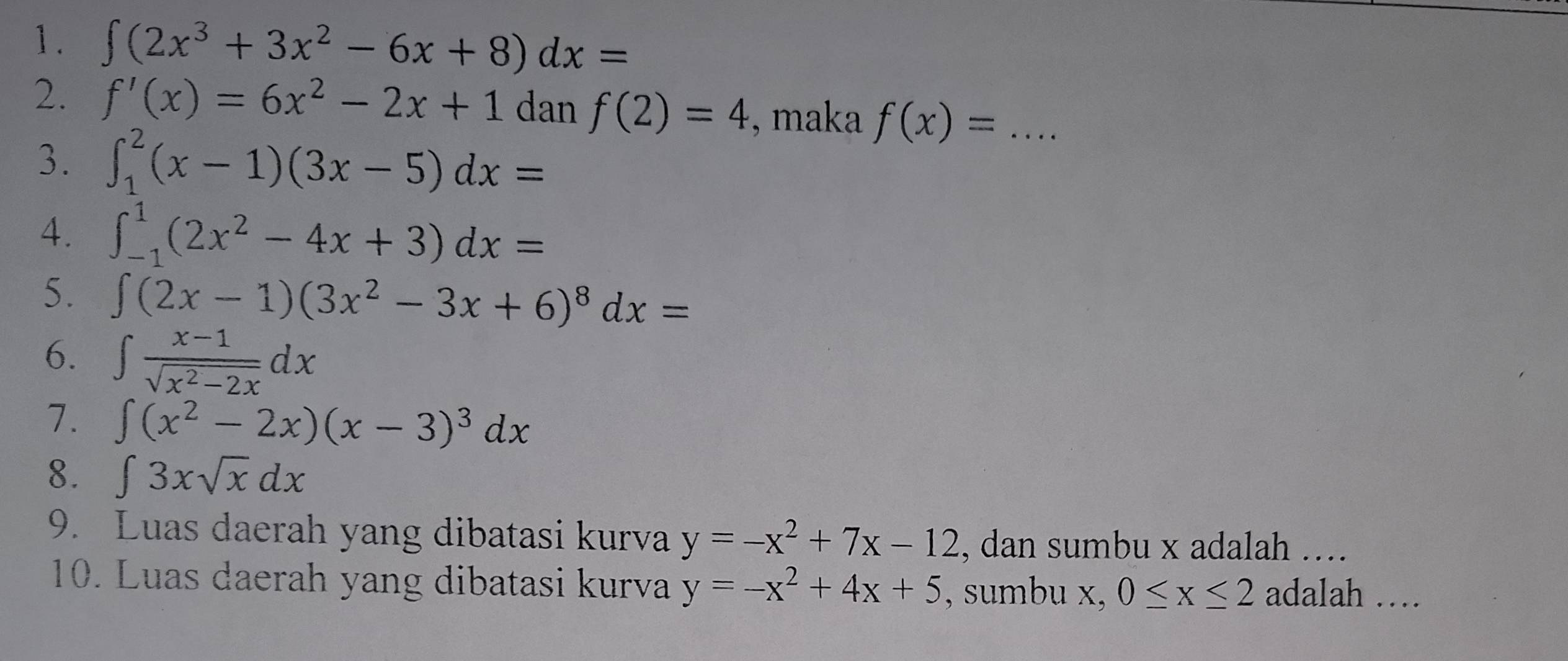 ∈t (2x^3+3x^2-6x+8)dx=
2. f'(x)=6x^2-2x+1 dan f(2)=4 , maka f(x)=... _ 
3. ∈t _1^(2(x-1)(3x-5)dx=
4. ∈t _(-1)^1(2x^2)-4x+3)dx=
5. ∈t (2x-1)(3x^2-3x+6)^8dx=
6. ∈t  (x-1)/sqrt(x^2-2x) dx
7. ∈t (x^2-2x)(x-3)^3dx
8. ∈t 3xsqrt(x)dx
9. Luas daerah yang dibatasi kurva y=-x^2+7x-12 , dan sumbu x adalah .... 
10. Luas daerah yang dibatasi kurva y=-x^2+4x+5 , sumbu x, 0≤ x≤ 2 adalah …