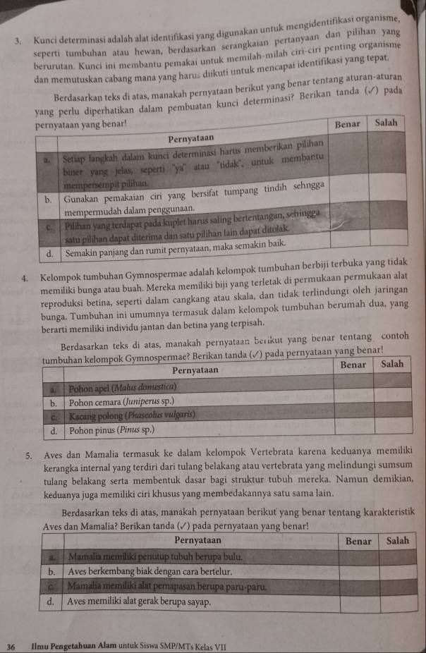 Kunci determinasi adalah alat identifikasi yang digunakan untuk mengidentifikasi organisme,
seperti tumbuhan atau hewan, berdasarkan serangkaian pertanyaan dan pilihan yang
berurutan. Kunci ini membantu pemakai untuk memılah-milah ciri-ciri penting organisme
dan memutuskan cabang mana yang harus diikuti untuk mencapai identifikasi yang tepat.
Berdasarkan teks di atas, manakah pernyataan berikut yang benar tentang aturan-aturan
dalam pembuatan kunci determinasi? Berikan tanda (√) pada
4. Kelompok tumbuhan Gymnospermae adalah kelompok tumbuha
memiliki bunga atau buah. Mereka memiliki biji yang terletak di permukaan permukaan alat
reproduksi betina, seperti dalam cangkang atau skala, dan tidak terlindungi oleh jaringan
bunga. Tumbuhan ini umumnya termasuk dalam kelompok tumbuhan berumah dua, yang
berarti memiliki individu jantan dan betina yang terpisah.
Berdasarkan teks di atas, manakah pernyataan berikut yang benar tentang contoh
) pada pernyataan yang benar!
5. Aves dan Mamalia termasuk ke dalam kelompok Vertebrata karena keduanya memiliki
kerangka internal yang terdiri dari tulang belakang atau vertebrata yang melindungi sumsum
tulang belakang serta membentuk dasar bagi struktur tubuh mereka. Namun demikian,
keduanya juga memiliki ciri khusus yang membedakannya satu sama lain.
Berdasarkan teks di atas, manakah pernyataan berikut yang benar tentang karakteristik
Aves dan Mamalia? Berikan tanda (✓) pada pernyataan yang benar!
36 Ilmu Pengetahuan Alam untuk Siswa SMP/MTs Kelas VII