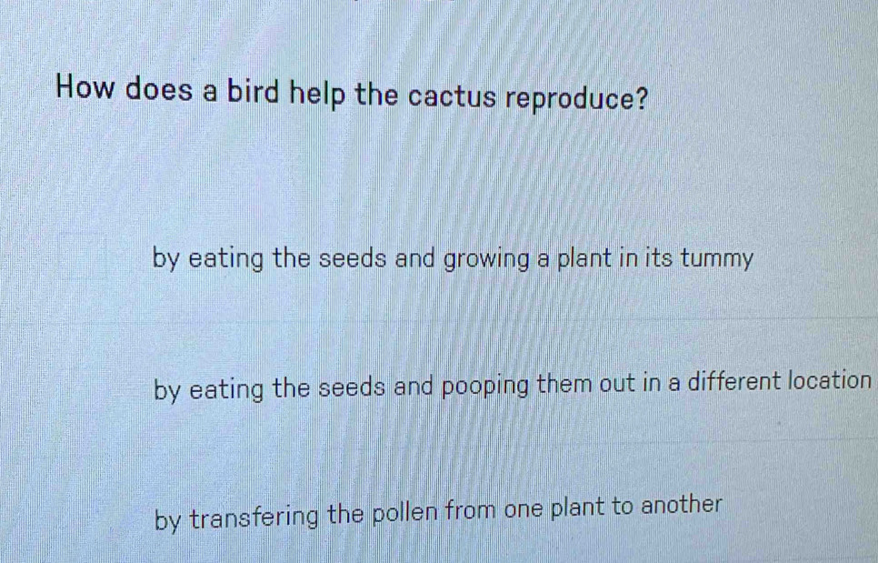 How does a bird help the cactus reproduce?
by eating the seeds and growing a plant in its tummy
by eating the seeds and pooping them out in a different location
by transfering the pollen from one plant to another