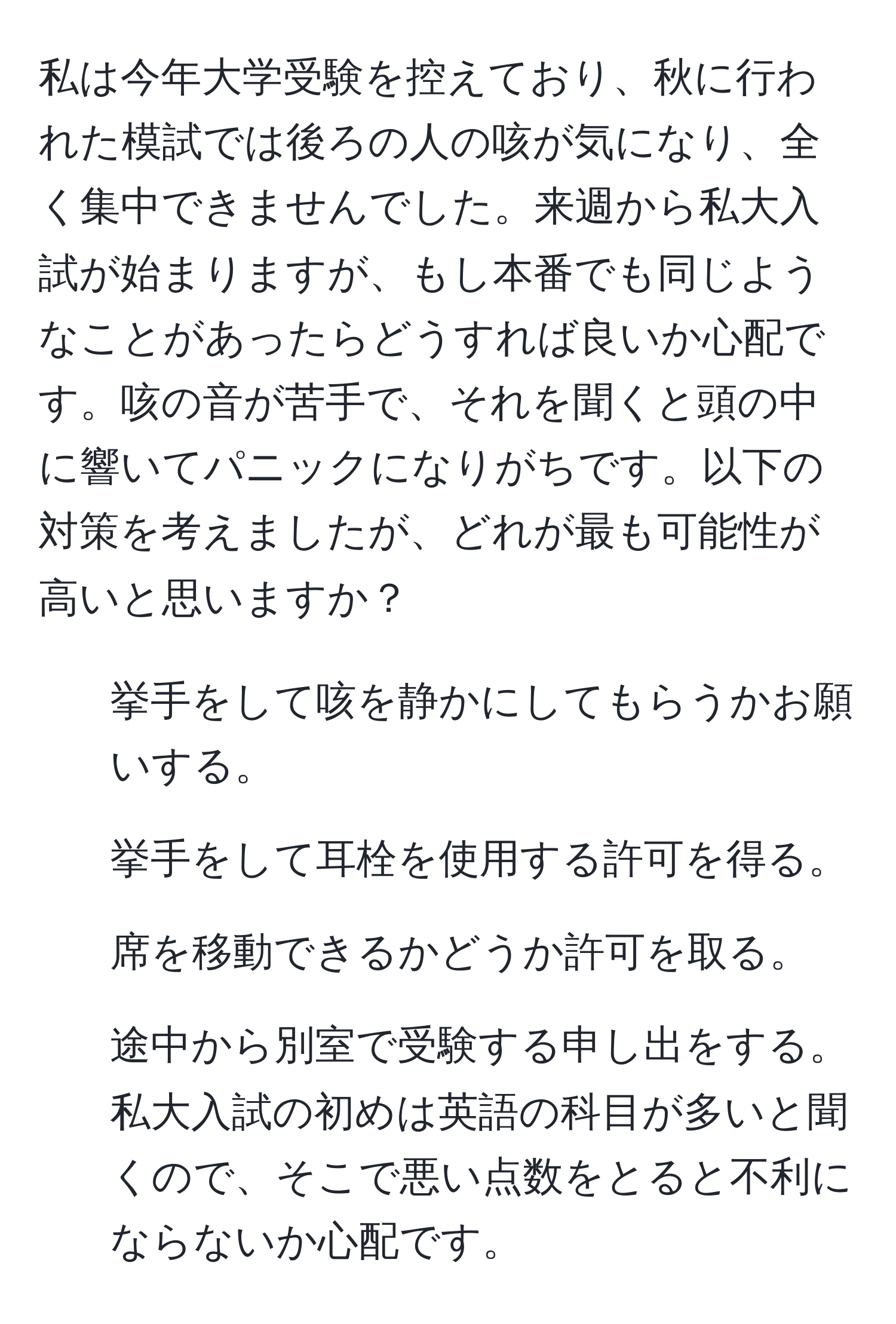 私は今年大学受験を控えており、秋に行われた模試では後ろの人の咳が気になり、全く集中できませんでした。来週から私大入試が始まりますが、もし本番でも同じようなことがあったらどうすれば良いか心配です。咳の音が苦手で、それを聞くと頭の中に響いてパニックになりがちです。以下の対策を考えましたが、どれが最も可能性が高いと思いますか？  
1. 挙手をして咳を静かにしてもらうかお願いする。  
2. 挙手をして耳栓を使用する許可を得る。  
3. 席を移動できるかどうか許可を取る。  
4. 途中から別室で受験する申し出をする。私大入試の初めは英語の科目が多いと聞くので、そこで悪い点数をとると不利にならないか心配です。