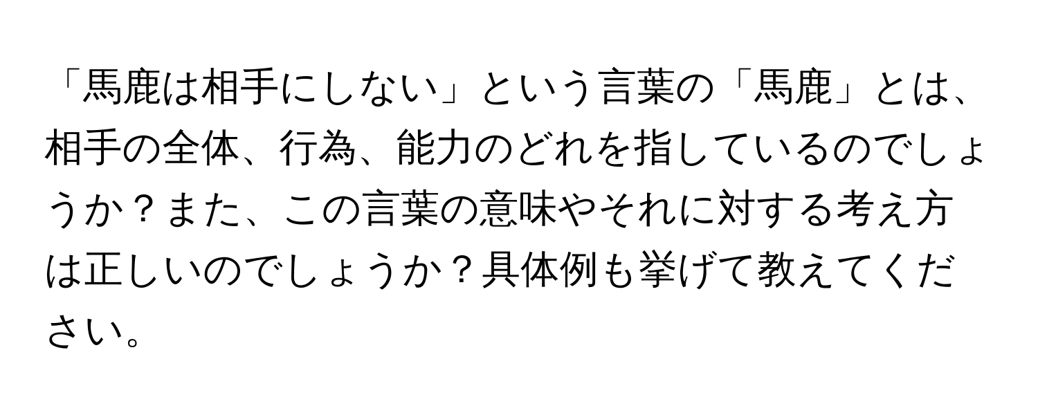 「馬鹿は相手にしない」という言葉の「馬鹿」とは、相手の全体、行為、能力のどれを指しているのでしょうか？また、この言葉の意味やそれに対する考え方は正しいのでしょうか？具体例も挙げて教えてください。