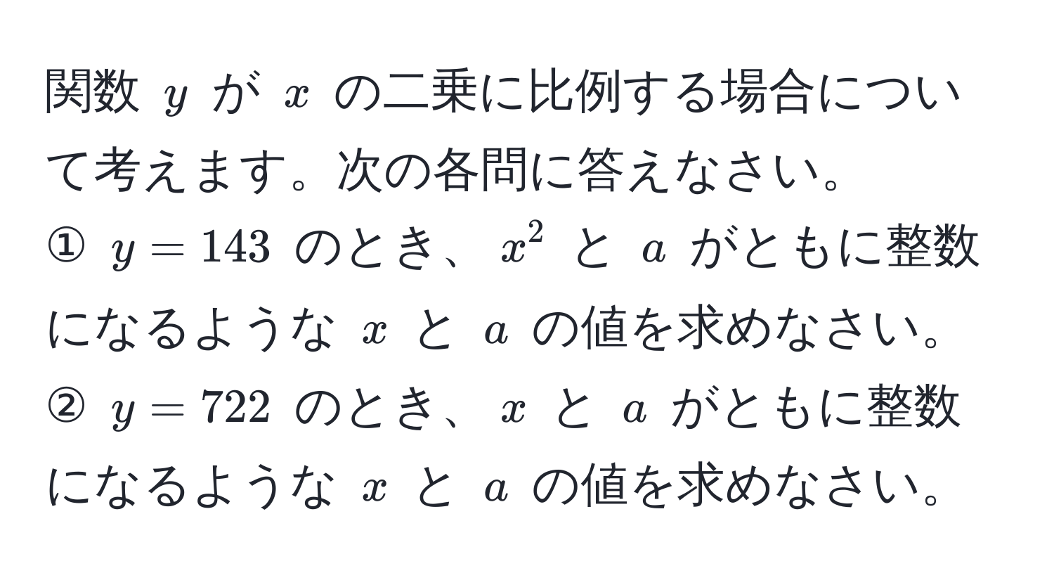 関数 $y$ が $x$ の二乗に比例する場合について考えます。次の各問に答えなさい。  
① $y=143$ のとき、$x^2$ と $a$ がともに整数になるような $x$ と $a$ の値を求めなさい。  
② $y=722$ のとき、$x$ と $a$ がともに整数になるような $x$ と $a$ の値を求めなさい。