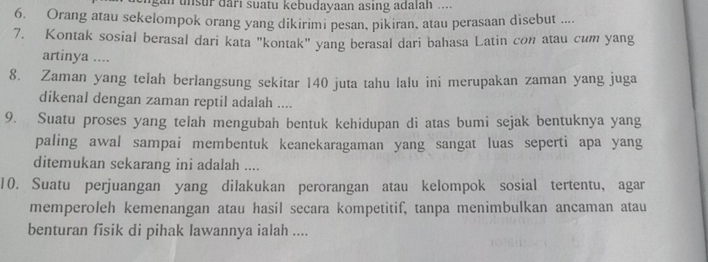 an unsur darı suatu kebudayaan asing adalah .... 
6. Orang atau sekelompok orang yang dikirimi pesan, pikiran, atau perasaan disebut .... 
7. Kontak sosial berasal dari kata "kontak" yang berasal dari bahasa Latin con atau cum yang 
artinya .... 
8. Zaman yang telah berlangsung sekitar 140 juta tahu lalu ini merupakan zaman yang juga 
dikenal dengan zaman reptil adalah .... 
9. Suatu proses yang telah mengubah bentuk kehidupan di atas bumi sejak bentuknya yang 
paling awal sampai membentuk keanekaragaman yang sangat luas seperti apa yang 
ditemukan sekarang ini adalah .... 
10. Suatu perjuangan yang dilakukan perorangan atau kelompok sosial tertentu, agar 
memperoleh kemenangan atau hasil secara kompetitif, tanpa menimbulkan ancaman atau 
benturan fisik di pihak lawannya ialah ....