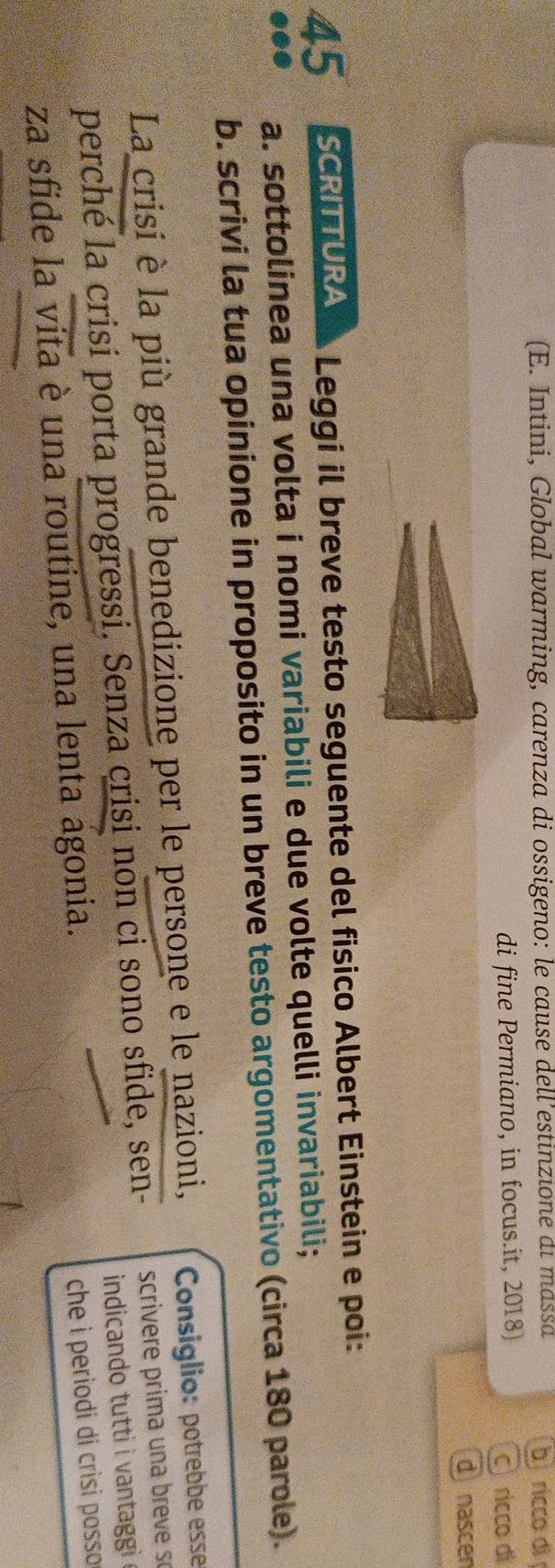 (E. Intini, Global warming, carenza di ossigeno: le cause dell’estinzione di massa 
b ricco di 
di fine Permiano, in focus.it, 2018) 
ricco di 
d nascen
45 SCRITTURA Leggi il breve testo seguente del fisico Albert Einstein e poi: 
a. sottolinea una volta i nomi variabili e due volte quelli invariabili; 
b. scrivi la tua opinione in proposito in un breve testo argomentativo (circa 180 parole). 
La crisi è la più grande benedizione per le persone e le nazioni, Consiglio: potrebbe esse 
perché la crisi porta progressi. Senza crisi non ci sono sfide, sen- scrivere prim a un a eve s 
indicando tutti i vantaggi 
za sfide la vita è una routine, una lenta agonia. 
che i periodi di crìsi posso