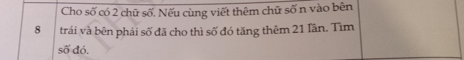 Cho số có 2 chữ số. Nếu cùng viết thêm chữ số n vào bên
8 trái và bên phải số đã cho thì số đó tăng thêm 21 Iân. Tìm 
số đó.