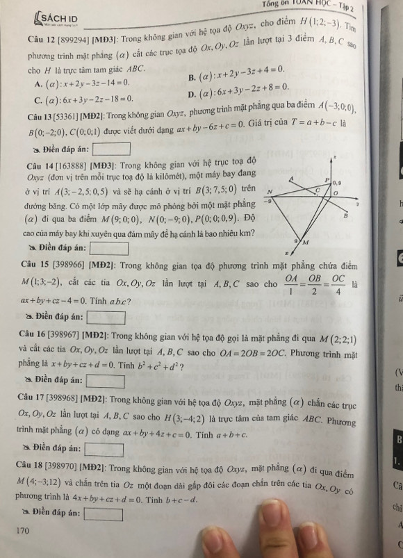 Tổng ôn TUXN HộC - Tập 2
sách id
Câu 12 [899294] [MĐ3]: Trong không gian với hc^2 tọa độ Oxyz, cho điểm H(1;2;-3). Tim
phương trình mặt phẳng (ơ) cắt các trục tọa độ Ox, Oy, Oz lần lượt tại 3 điểm A, B, C sao
cho H là trực tâm tam giác ABC. (alpha ):x+2y-3z+4=0.
A. (alpha ):x+2y-3z-14=0 B.
C. (alpha ):6x+3y-2z-18=0. D. (alpha ):6x+3y-2z+8=0.
Câu 13[53361][MD2] :: Trong không gian Oxyz, phương trình mặt phẳng qua ba điểm A(-3;0;0),
B(0;-2;0),C(0;0;1) được viết dưới dạng ax+by-6z+c=0. Giá trị của T=a+b-c là
& Điền đáp án:
Câu 14 [163888] [MĐ3]: Trong không gian với hệ trục toạ độ
#
Oxyz (đơn vị trên mỗi trục toạ độ là kilômét), một máy bay đang P .0, 9
ở vị trí A(3;-2,5;0,5) và sẽ hạ cánh ở vị trí B(3;7,5;0) trên N C 0
đường băng. Có một lớp mây được mô phỏng bởi một mặt phẳng -9 ,
(α) đi qua ba điểm M(9;0;0),N(0;-9;0),P(0;0;0,9). Độ
B
cao của máy bay khi xuyên qua đám mây để hạ cánh là bao nhiêu km?
& Điền đáp án: □
M
Câu 15 [398966] [MĐ2]: Trong không gian tọa độ phương trình mặt phẳng chứa điểm
M(1;3;-2) , cắt các tia Ox, Oy, Oz lần lượt tại A, B, C sao cho  OA/1 = OB/2 = OC/4  là
ax+by+cz-4=0. Tinh a.b.c?
& Điền đáp án: □
Câu 16 [398967] [MĐ2]: Trong không gian với hệ tọa độ gọi là mặt phẳng đi qua M(2;2;1)
và cắt các tia Ox, Oy, 2z lần lượt tại A, B, C sao cho OA=2OB=2OC Phương trình mặt
phẳng là x+by+cz+d=0. Tính b^2+c^2+d^2 ? (V
* Điền đáp án: □
th
Câu 17 [398968] [MĐ2]: Trong không gian với hệ tọa độ Oxyz, mặt phẳng (α) chấn các trục
Ox, Oy, Oz lần lượt tại A, B, C sao cho H(3;-4;2) là trực tâm của tam giác ABC. Phương
trình mặt phẳng (α) có dạng ax+by+4z+c=0. Tinh a+b+c.
B
Điền đáp ản:
1.
Câu 18 [398970] [MĐ2]: Trong không gian với hệ tọa độ Oxyz, mặt phẳng (α) đi qua điểm
M(4;-3;12) và chấn trên tia Oz một đoạn dài gắp đôi các đoạn chắn trên các tia Ox, Oy cổ Câ
phương trình là 4x+by+cz+d=0 Tính 
chi
* Điền đáp án: ∴ △ ADCsim UNKAD
A
170
C