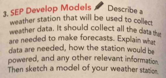 SEP Develop Models Describe a 
weather station that will be used to collect 
weather data. It should collect all the data that 
are needed to make forecasts. Explain what 
data are needed, how the station would be 
powered, and any other relevant information. 
Then sketch a model of your weather station.