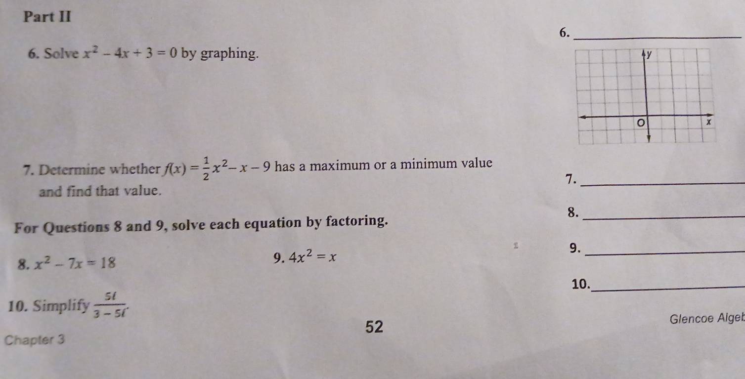 Part II 
6._ 
6. Solve x^2-4x+3=0 by graphing. 
7. Determine whether f(x)= 1/2 x^2-x-9 has a maximum or a minimum value 
7._ 
and find that value. 
8._ 
For Questions 8 and 9, solve each equation by factoring. 
9._ 
8. x^2-7x=18
9. 4x^2=x
10._ 
10. Simplify  5l/3-5l . 
52 
Glencoe Alget 
Chapter 3