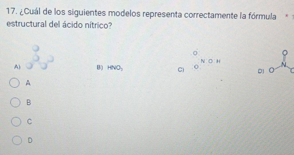 ¿Cuál de los siguientes modelos representa correctamente la fórmula *
estructural del ácido nítrico?
o
1
N:O:H
A)
N
B) HNO_3 C)
D) ○
A
B
C
D