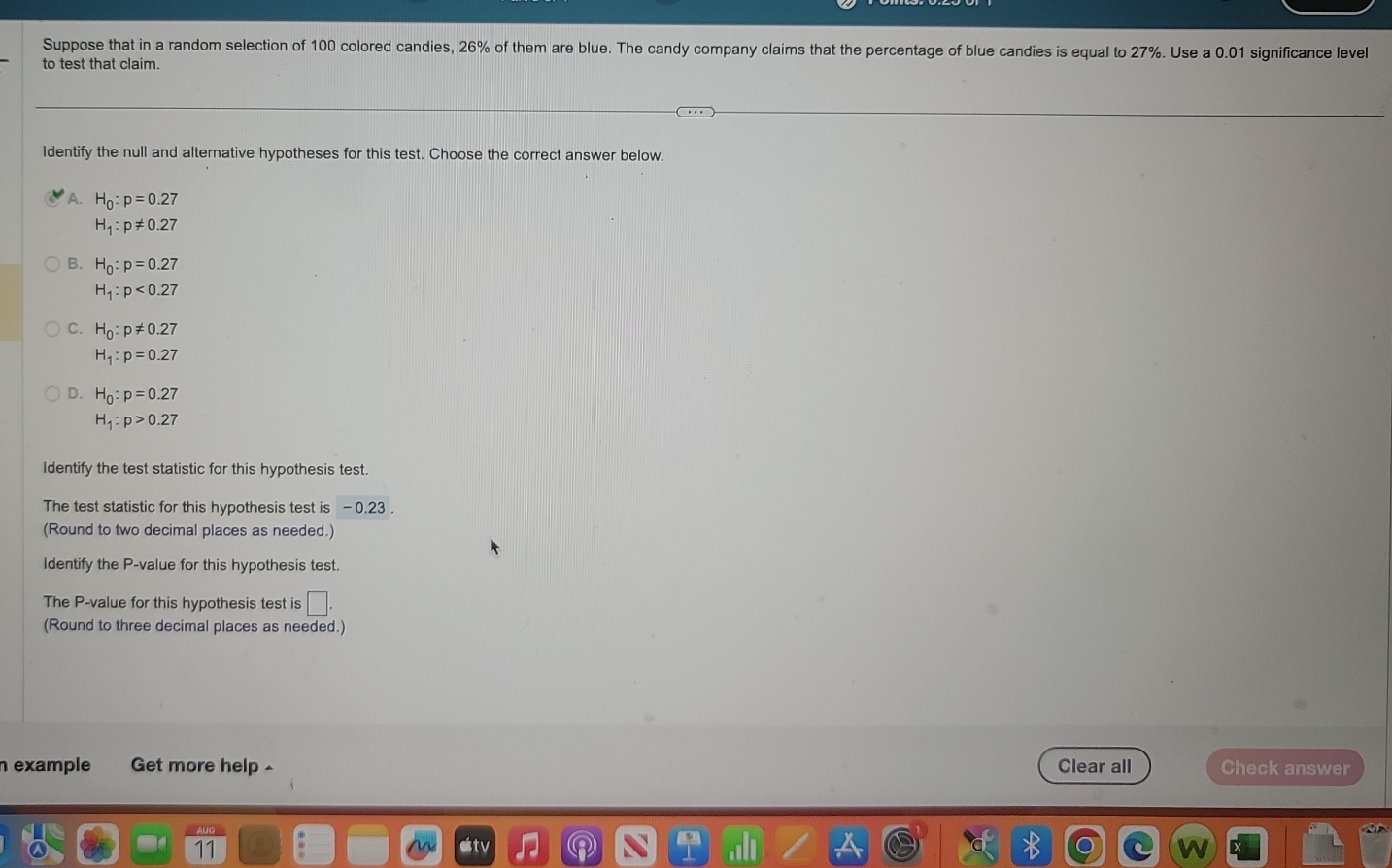 Suppose that in a random selection of 100 colored candies, 26% of them are blue. The candy company claims that the percentage of blue candies is equal to 27%. Use a 0.01 significance level
to test that claim.
Identify the null and alternative hypotheses for this test. Choose the correct answer below.
* A. H_0:p=0.27
H_1:p!= 0.27
B. H_0:p=0.27
H_1:p<0.27
C. H_0:p!= 0.27
H_1:p=0.27
D. H_0:p=0.27
H_1:p>0.27
Identify the test statistic for this hypothesis test.
The test statistic for this hypothesis test is - 0.23.
(Round to two decimal places as needed.)
Identify the P -value for this hypothesis test.
The P -value for this hypothesis test is □. 
(Round to three decimal places as needed.)
n example Get more help - Clear all Check answer
11